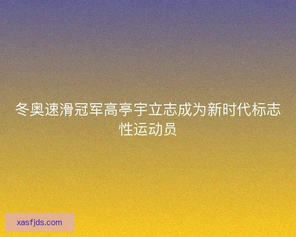 冬奥速滑冠军高亭宇立志成为新时代标志性运动员