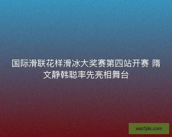 国际滑联花样滑冰大奖赛第四站开赛 隋文静韩聪率先亮相舞台