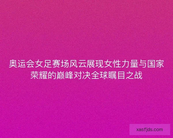 奥运会女足赛场风云展现女性力量与国家荣耀的巅峰对决全球瞩目之战