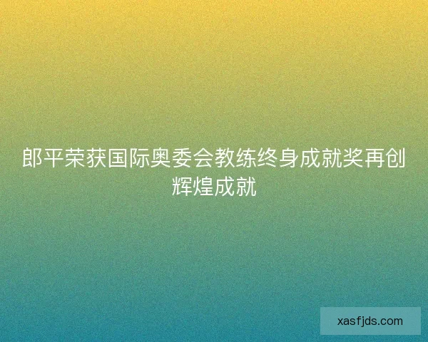 郎平荣获国际奥委会教练终身成就奖再创辉煌成就