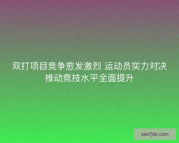 双打项目竞争愈发激烈 运动员实力对决推动竞技水平全面提升